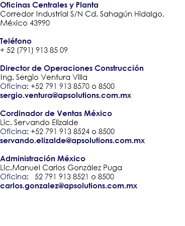 Oficinas Centrales y Planta
Corredor Industrial S/N Cd. Sahagún Hidalgo, México 43990 Teléfono
+ 52 (791) 913 85 09 Director de Operaciones Construcción
Ing. Sergio Ventura Villa
Oficina: +52 791 913 8570 o 8500
sergio.ventura@apsolutions.com.mx Cordinador de Ventas México
Lic. Servando Elizalde
Oficina: +52 791 913 8524 o 8500
servando.elizalde@apsolutions.com.mx Administración México

