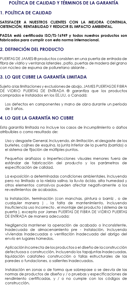 POLÍTICA DE CALIDAD Y TÉRMINOS DE LA GARANTÍA 1. POLÍTICA DE CALIDAD SATISFACER A NUESTROS CLIENTES CON LA MEJORA CONTINUA, OBTENCIÓN, RENTABILIDAD Y REDUCIR EL IMPACTO AMBIENTAL. PADSA está certificada ISO/TS-16949 y todos nuestros productos son fabricados para cumplir con esta norma internacional. 2. DEFINICIÓN DEL PRODUCTO PUERTAS DE JAMES ® productos consisten en una puerta de entrada de fibra de vidrio y ventanas laterales , patio, puertas de madera del grano con núcleo de espuma de poliuretano aislante . 3. LO QUE CUBRE LA GARANTÍA LIMITADA Sujeto a las limitaciones y exclusiones de abajo, JAMES PUERTAS DE FIBRA DE VIDRIO PUERTAS DE ENTRADA ® garantiza que los productos comprados e instalados en los EE.UU. o Canadá: Los defectos en componentes y mano de obra durante un período de 5 años. 4. LO QUE LA GARANTÍA NO CUBRE Esta garantía limitada no incluye los casos de incumplimiento o daños atribuibles o como resultado de: Uso y desgaste General, incluyendo, sin limitación, el desgaste de los burletes, cojines de esquina, la junta inferior de la puerta (barrido) o el sistema de fijación de múltiples puntos. Pequeños arañazos o imperfecciones visuales menores fuera de estándar de fabricación del producto y los parámetros de especificación de calidad. La exposición a determinadas condiciones ambientales, incluyendo pero no limitado a la niebla salina, la lluvia ácida, alta humedad y otros elementos corrosivos pueden afectar negativamente a los revestimientos de acabados. la instalación, terminación (con manchas, pintura o barniz , o de cualquier manera ) , la falta de mantenimiento, incluyendo insuficiencia uso incorrecto , el montaje del producto ( sistema de la puerta ), excepto por James PUERTAS DE FIBRA DE VIDRIO PUERTAS DE ENTRADA de manera adecuada; Negligencia mantener la operación de acabado o inconsistente. inadecuada de almacenamiento pre - instalación, incluyendo viviendas inadecuadas o ventilación inadecuada del abrigo del envío en lugares húmedos. Aplicación incorrecta de los productos o el diseño de la construcción defectuosa o construcción, incluyendo los tapajuntas inadecuadas, liquidación calafateo construcción o fallas estructurales de las paredes o fundaciones, o salientes inadecuados. Instalación en zonas o de forma que sobrepase o se desvía de las normas de productos de diseño y / o pruebas y especificaciones de rendimiento certificadas, y / o no cumple con los códigos de construcción.