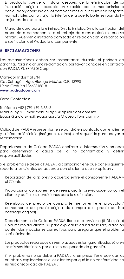 El producto vuelve a instalar después de la eliminación de su instalación original , excepto en relación con el mantenimiento adecuado y oportuno de los componentes que incurren en desgaste normal , tales como , la junta inferior de la puerta burletes (barrido ) y las juntas de esquina. Mano de obra para la eliminación , la instalación o la sustitución del producto o componentes o el trabajo de otros materiales que se retiran , vuelven a instalar o barnizado en relación con la reparación o sustitución del Producto o componente. 5. RECLAMACIONES Las reclamaciones deben ser presentadas durante el período de garantía. Para iniciar una reclamación, por favor póngase en contacto con PADSA PUERTAS ® Corp. : Corredor Industrial S/N
Cd . Sahagún, Hgo. Hidalgo México C.P. 43990
Línea Gratuita 18663318018 www.padsadoors.com Otros Contactos: Teléfono : +52 ( 791 ) 91 3 8543
Manuel Agis E-mail: manuel.agis @ apsolutions.com.mx
Edgar Garcia E-mail: edgar.garcia @ apsolutions.com.mx Calidad de PADSA representante se pondrá en contacto con el cliente y la información inicial (imágenes u otros) será requerido para apoyar la reclamación. Departamento de Calidad PADSA analizará la información y pruebas para determinar la causa de la no conformidad y definir responsabilidades. Si el problema se debe a PADSA , la compañía tiene que dar el siguiente soporte a los clientes de acuerdo con el cliente que se aplican : Reparación de la (s) previo acuerdo entre el componente PADSA y el Cliente. Proporcionar componente de reemplazo (s) previo acuerdo con el cliente y definir las condiciones para la sustitución. Reembolso del precio de compra (el menor entre el producto / componente del precio original de compra o el precio de lista catálogo original). Departamento de Calidad PADSA tiene que enviar a (8 Disciplina) Documento del cliente 8D para explicar la causa de la raíz, la acción contenidos y acciones correctivas para asegurar que el problema será eliminado. Los productos reparados o reemplazados están garantizados sólo en los mismos términos y por el resto del período de garantía. Si el problema no se debe a PADSA , la empresa tiene que dar las pruebas y explicaciones a los clientes por qué la no conformidad no es responsabilidad de PADSA . 