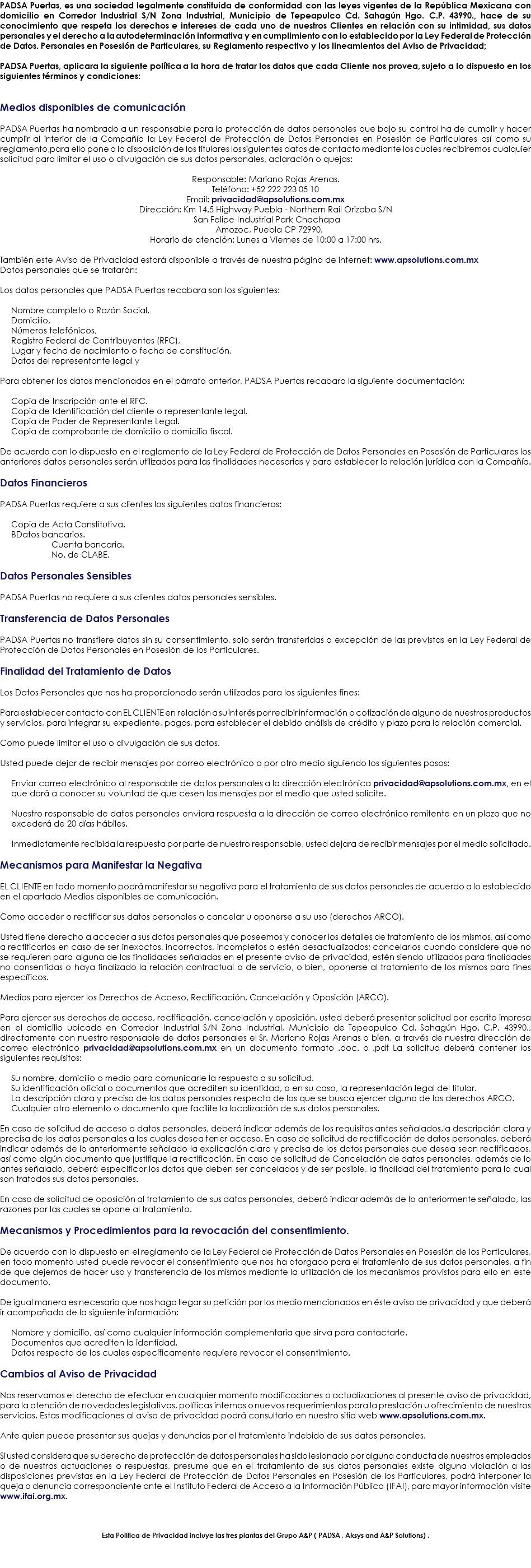 PADSA Puertas, es una sociedad legalmente constituida de conformidad con las leyes vigentes de la República Mexicana con domicilio en Corredor Industrial S/N Zona Industrial, Municipio de Tepeapulco Cd. Sahagún Hgo. C.P. 43990., hace de su conocimiento que respeta los derechos e intereses de cada uno de nuestros Clientes en relación con su intimidad, sus datos personales y el derecho a la autodeterminación informativa y en cumplimiento con lo establecido por la Ley Federal de Protección de Datos. Personales en Posesión de Particulares, su Reglamento respectivo y los lineamientos del Aviso de Privacidad; PADSA Puertas, aplicara la siguiente política a la hora de tratar los datos que cada Cliente nos provea, sujeto a lo dispuesto en los siguientes términos y condiciones: Medios disponibles de comunicación PADSA Puertas ha nombrado a un responsable para la protección de datos personales que bajo su control ha de cumplir y hacer cumplir al interior de la Compañía la Ley Federal de Protección de Datos Personales en Posesión de Particulares así como su reglamento,para ello pone a la disposición de los titulares los siguientes datos de contacto mediante los cuales recibiremos cualquier solicitud para limitar el uso o divulgación de sus datos personales, aclaración o quejas: Responsable: Mariano Rojas Arenas.
Teléfono: +52 222 223 05 10
Email: privacidad@apsolutions.com.mx
Dirección: Km 14.5 Highway Puebla - Northern Rail Orizaba S/N San Felipe Industrial Park Chachapa Amozoc, Puebla CP 72990.
Horario de atención: Lunes a Viernes de 10:00 a 17:00 hrs. También este Aviso de Privacidad estará disponible a través de nuestra página de internet: www.apsolutions.com.mx
Datos personales que se tratarán: Los datos personales que PADSA Puertas recabara son los siguientes: Nombre completo o Razón Social, Domicilio, Números telefónicos, Registro Federal de Contribuyentes (RFC), Lugar y fecha de nacimiento o fecha de constitución, Datos del representante legal y Para obtener los datos mencionados en el párrafo anterior, PADSA Puertas recabara la siguiente documentación: Copia de Inscripción ante el RFC.
Copia de Identificación del cliente o representante legal.
Copia de Poder de Representante Legal.
Copia de comprobante de domicilio o domicilio fiscal. 
De acuerdo con lo dispuesto en el reglamento de la Ley Federal de Protección de Datos Personales en Posesión de Particulares los anteriores datos personales serán utilizados para las finalidades necesarias y para establecer la relación jurídica con la Compañía. Datos Financieros PADSA Puertas requiere a sus clientes los siguientes datos financieros: Copia de Acta Constitutiva.
BDatos bancarios. Cuenta bancaria. No. de CLABE. Datos Personales Sensibles PADSA Puertas no requiere a sus clientes datos personales sensibles. Transferencia de Datos Personales PADSA Puertas no transfiere datos sin su consentimiento, solo serán transferidas a excepción de las previstas en la Ley Federal de Protección de Datos Personales en Posesión de los Particulares. Finalidad del Tratamiento de Datos Los Datos Personales que nos ha proporcionado serán utilizados para los siguientes fines: Para establecer contacto con EL CLIENTE en relación a su interés por recibir información o cotización de alguno de nuestros productos y servicios, para integrar su expediente, pagos, para establecer el debido análisis de crédito y plazo para la relación comercial. Como puede limitar el uso o divulgación de sus datos. Usted puede dejar de recibir mensajes por correo electrónico o por otro medio siguiendo los siguientes pasos: Enviar correo electrónico al responsable de datos personales a la dirección electrónica privacidad@apsolutions.com.mx, en el que dará a conocer su voluntad de que cesen los mensajes por el medio que usted solicite. Nuestro responsable de datos personales enviara respuesta a la dirección de correo electrónico remitente en un plazo que no excederá de 20 días hábiles. Inmediatamente recibida la respuesta por parte de nuestro responsable, usted dejara de recibir mensajes por el medio solicitado. Mecanismos para Manifestar la Negativa EL CLIENTE en todo momento podrá manifestar su negativa para el tratamiento de sus datos personales de acuerdo a lo establecido en el apartado Medios disponibles de comunicación. Como acceder o rectificar sus datos personales o cancelar u oponerse a su uso (derechos ARCO). Usted tiene derecho a acceder a sus datos personales que poseemos y conocer los detalles de tratamiento de los mismos, así como a rectificarlos en caso de ser inexactos, incorrectos, incompletos o estén desactualizados; cancelarlos cuando considere que no se requieren para alguna de las finalidades señaladas en el presente aviso de privacidad, estén siendo utilizados para finalidades no consentidas o haya finalizado la relación contractual o de servicio, o bien, oponerse al tratamiento de los mismos para fines específicos. Medios para ejercer los Derechos de Acceso, Rectificación, Cancelación y Oposición (ARCO). Para ejercer sus derechos de acceso, rectificación, cancelación y oposición, usted deberá presentar solicitud por escrito impresa en el domicilio ubicado en Corredor Industrial S/N Zona Industrial, Municipio de Tepeapulco Cd. Sahagún Hgo. C.P. 43990., directamente con nuestro responsable de datos personales el Sr. Mariano Rojas Arenas o bien, a través de nuestra dirección de correo electrónico privacidad@apsolutions.com.mx en un documento formato .doc. o .pdf La solicitud deberá contener los siguientes requisitos: Su nombre, domicilio o medio para comunicarle la respuesta a su solicitud.
Su identificación oficial o documentos que acrediten su identidad, o en su caso, la representación legal del titular.
La descripción clara y precisa de los datos personales respecto de los que se busca ejercer alguno de los derechos ARCO.
Cualquier otro elemento o documento que facilite la localización de sus datos personales. En caso de solicitud de acceso a datos personales, deberá indicar además de los requisitos antes señalados,la descripción clara y precisa de los datos personales a los cuales desea tener acceso. En caso de solicitud de rectificación de datos personales, deberá indicar además de lo anteriormente señalado la explicación clara y precisa de los datos personales que desea sean rectificados, así como algún documento que justifique la rectificación. En caso de solicitud de Cancelación de datos personales, además de lo antes señalado, deberá especificar los datos que deben ser cancelados y de ser posible, la finalidad del tratamiento para la cual son tratados sus datos personales. En caso de solicitud de oposición al tratamiento de sus datos personales, deberá indicar además de lo anteriormente señalado, las razones por las cuales se opone al tratamiento. Mecanismos y Procedimientos para la revocación del consentimiento. De acuerdo con lo dispuesto en el reglamento de la Ley Federal de Protección de Datos Personales en Posesión de los Particulares, en todo momento usted puede revocar el consentimiento que nos ha otorgado para el tratamiento de sus datos personales, a fin de que dejemos de hacer uso y transferencia de los mismos mediante la utilización de los mecanismos provistos para ello en este documento. De igual manera es necesario que nos haga llegar su petición por los medio mencionados en éste aviso de privacidad y que deberá ir acompañado de la siguiente información: Nombre y domicilio, así como cualquier información complementaria que sirva para contactarle. Documentos que acrediten la identidad. Datos respecto de los cuales específicamente requiere revocar el consentimiento. Cambios al Aviso de Privacidad Nos reservamos el derecho de efectuar en cualquier momento modificaciones o actualizaciones al presente aviso de privacidad, para la atención de novedades legislativas, políticas internas o nuevos requerimientos para la prestación u ofrecimiento de nuestros servicios. Estas modificaciones al aviso de privacidad podrá consultarlo en nuestro sitio web www.apsolutions.com.mx. Ante quien puede presentar sus quejas y denuncias por el tratamiento indebido de sus datos personales. Si usted considera que su derecho de protección de datos personales ha sido lesionado por alguna conducta de nuestros empleados o de nuestras actuaciones o respuestas, presume que en el tratamiento de sus datos personales existe alguna violación a las disposiciones previstas en la Ley Federal de Protección de Datos Personales en Posesión de los Particulares, podrá interponer la queja o denuncia correspondiente ante el Instituto Federal de Acceso a la Información Pública (IFAI), para mayor información visite www.ifai.org.mx. Esta Política de Privacidad incluye las tres plantas del Grupo A&P ( PADSA , Aksys and A&P Solutions) . 