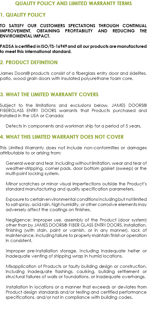 QUALITY POLICY AND LIMITED WARRANTY TERMS 1. QUALITY POLICY TO SATISFY OUR CUSTOMERS SPECTATIONS THROUGH CONTINUAL IMPROVEMENT, OBTAINING PROFITABILITY AND REDUCING THE ENVIROMENTAL IMPACT. PADSA is certified in ISO/TS-16949 and all our products are manufactured to meet this international standard. 2. PRODUCT DEFINITION James Doors® products consist of a fiberglass entry door and sidelites, patio, wood grain doors with insulated polyurethane foam core. 3. WHAT THE LIMITED WARRANTY COVERS Subject to the limitations and exclusions below, JAMES DOORS® FIBERGLASS ENTRY DOORS warrants that Products purchased and installed in the USA or Canada: Defects in components and workman ship for a period of 5 years. 4. WHAT THIS LIMITED WARRANTY DOES NOT COVER This Limited Warranty does not include non-conformities or damages attributable to or arising from: General wear and tear, including without limitation, wear and tear of weather-stripping, corner pads, door bottom gasket (sweep) or the multi-point locking system. Minor scratches or minor visual imperfections outside the Product’s standard manufacturing and quality specification parameters. Exposure to certain environmental conditions including but not limited to salt spray, acid rain, high humidity, or other corrosive elements may adversely affect the coatings on finishes. Negligence; improper use, assembly of the Product (door system) other than by JAMES DOORS® FIBER GLASS ENTRY DOORS, installation, finishing (with stain, paint or varnish, or in any manner), lack of maintenance, including failure to properly maintain finish or operation in consistent. Improper pre-installation storage, including inadequate helter or inadequate venting of shipping wrap in humid locations. Misapplication of Products or faulty building design or construction, including inadequate flashings, caulking, building settlement or structural failures of walls or foundations, or inadequate overhangs. Installation in locations or a manner that exceeds or deviates from Product design standards and/or testing and certified performance specifications, and/or not in compliance with building codes.