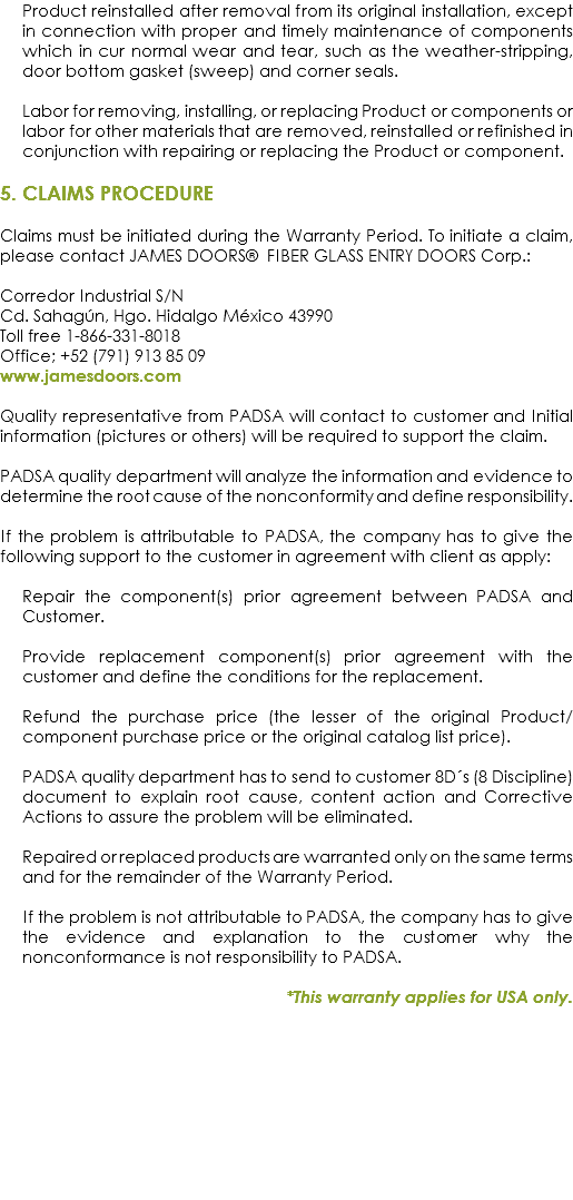 Product reinstalled after removal from its original installation, except in connection with proper and timely maintenance of components which in cur normal wear and tear, such as the weather-stripping, door bottom gasket (sweep) and corner seals. Labor for removing, installing, or replacing Product or components or labor for other materials that are removed, reinstalled or refinished in conjunction with repairing or replacing the Product or component. 5. CLAIMS PROCEDURE Claims must be initiated during the Warranty Period. To initiate a claim, please contact JAMES DOORS® FIBER GLASS ENTRY DOORS Corp.: Corredor Industrial S/N
Cd. Sahagún, Hgo. Hidalgo México 43990
Toll free 1-866-331-8018
Office; +52 (791) 913 85 09
www.jamesdoors.com Quality representative from PADSA will contact to customer and Initial information (pictures or others) will be required to support the claim. PADSA quality department will analyze the information and evidence to determine the root cause of the nonconformity and define responsibility. If the problem is attributable to PADSA, the company has to give the following support to the customer in agreement with client as apply: Repair the component(s) prior agreement between PADSA and Customer. Provide replacement component(s) prior agreement with the customer and define the conditions for the replacement. Refund the purchase price (the lesser of the original Product/component purchase price or the original catalog list price). PADSA quality department has to send to customer 8D´s (8 Discipline) document to explain root cause, content action and Corrective Actions to assure the problem will be eliminated. Repaired or replaced products are warranted only on the same terms and for the remainder of the Warranty Period. If the problem is not attributable to PADSA, the company has to give the evidence and explanation to the customer why the nonconformance is not responsibility to PADSA. *This warranty applies for USA only.
