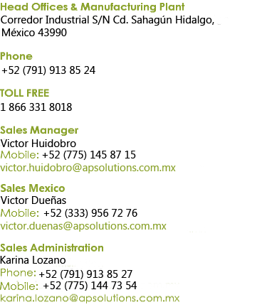 Head Offices & Manufacturing Plant Corredor Industrial S/N Cd. Sahagún Hidalgo, México 43990 Phone + 52 (791) 913 85 09 TOLL FREE
1 866 331 8018 Sales Manager
Agustin Soberanes
Mobile: +52 (775) 145 87 15
agustin.soberanes@apsolutions.com.mx Marketing & Promotion Cecilia Mohedano
Phone: +52 (791) 913 85 09
cecilia.mohedano@apsolutions.com.mx Sales Administration Karina Lozano
Phone: +52 (791) 913 85 27
karina.lozano@apsolutions.com.mx