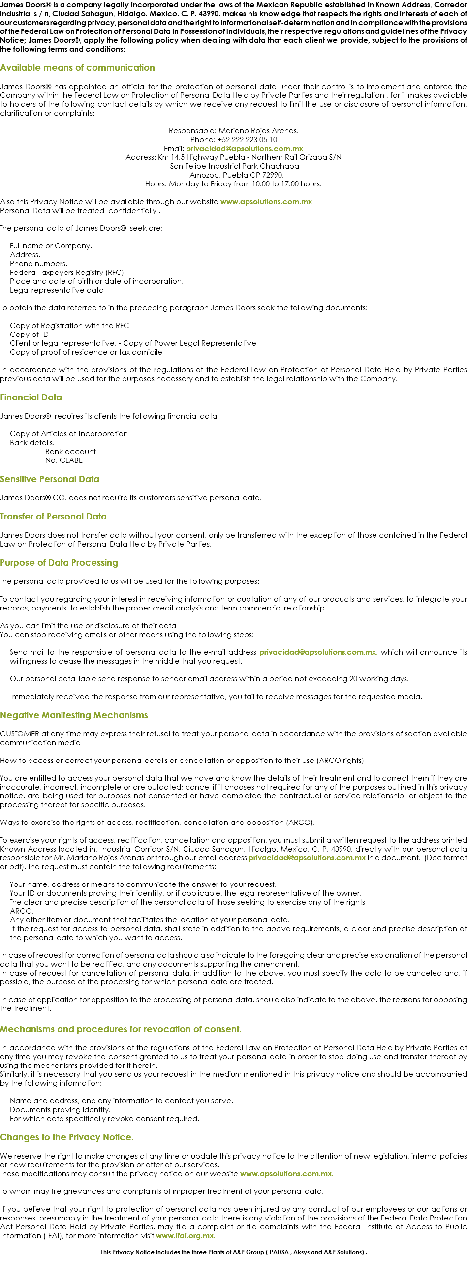 James Doors® is a company legally incorporated under the laws of the Mexican Republic established in Known Address, Corredor Industrial s / n, Ciudad Sahagun, Hidalgo. Mexico. C. P. 43990. makes his knowledge that respects the rights and interests of each of our customers regarding privacy, personal data and the right to informational self-determination and in compliance with the provisions of the Federal Law on Protection of Personal Data in Possession of Individuals, their respective regulations and guidelines of the Privacy Notice; James Doors®, apply the following policy when dealing with data that each client we provide, subject to the provisions of the following terms and conditions: Available means of communication James Doors® has appointed an official for the protection of personal data under their control is to implement and enforce the Company within the Federal Law on Protection of Personal Data Held by Private Parties and their regulation , for it makes available to holders of the following contact details by which we receive any request to limit the use or disclosure of personal information, clarification or complaints: Responsable: Mariano Rojas Arenas.
Phone: +52 222 223 05 10
Email: privacidad@apsolutions.com.mx
Address: Km 14.5 Highway Puebla - Northern Rail Orizaba S/N San Felipe Industrial Park Chachapa Amozoc, Puebla CP 72990.
Hours: Monday to Friday from 10:00 to 17:00 hours. Also this Privacy Notice will be available through our website www.apsolutions.com.mx
Personal Data will be treated confidentially . The personal data of James Doors® seek are: Full name or Company,
Address,
Phone numbers,
Federal Taxpayers Registry (RFC),
Place and date of birth or date of incorporation,
Legal representative data To obtain the data referred to in the preceding paragraph James Doors seek the following documents: Copy of Registration with the RFC
Copy of ID Client or legal representative. - Copy of Power Legal Representative
Copy of proof of residence or tax domicile In accordance with the provisions of the regulations of the Federal Law on Protection of Personal Data Held by Private Parties previous data will be used for the purposes necessary and to establish the legal relationship with the Company. Financial Data James Doors® requires its clients the following financial data: Copy of Articles of Incorporation
Bank details. Bank account No. CLABE Sensitive Personal Data James Doors® CO. does not require its customers sensitive personal data. Transfer of Personal Data James Doors does not transfer data without your consent, only be transferred with the exception of those contained in the Federal Law on Protection of Personal Data Held by Private Parties. Purpose of Data Processing The personal data provided to us will be used for the following purposes: To contact you regarding your interest in receiving information or quotation of any of our products and services, to integrate your records, payments, to establish the proper credit analysis and term commercial relationship. As you can limit the use or disclosure of their data
You can stop receiving emails or other means using the following steps: Send mail to the responsible of personal data to the e-mail address privacidad@apsolutions.com.mx, which will announce its willingness to cease the messages in the middle that you request. Our personal data liable send response to sender email address within a period not exceeding 20 working days. Immediately received the response from our representative, you fail to receive messages for the requested media. Negative Manifesting Mechanisms CUSTOMER at any time may express their refusal to treat your personal data in accordance with the provisions of section available communication media How to access or correct your personal details or cancellation or opposition to their use (ARCO rights) You are entitled to access your personal data that we have and know the details of their treatment and to correct them if they are inaccurate, incorrect, incomplete or are outdated; cancel if it chooses not required for any of the purposes outlined in this privacy notice, are being used for purposes not consented or have completed the contractual or service relationship, or object to the processing thereof for specific purposes. Ways to exercise the rights of access, rectification, cancellation and opposition (ARCO). To exercise your rights of access, rectification, cancellation and opposition, you must submit a written request to the address printed Known Address located in, Industrial Corridor S/N, Ciudad Sahagun, Hidalgo. Mexico. C. P. 43990. directly with our personal data responsible for Mr. Mariano Rojas Arenas or through our email address privacidad@apsolutions.com.mx in a document. (Doc format or pdf). The request must contain the following requirements: Your name, address or means to communicate the answer to your request.
Your ID or documents proving their identity, or if applicable, the legal representative of the owner.
The clear and precise description of the personal data of those seeking to exercise any of the rights ARCO.
Any other item or document that facilitates the location of your personal data.
If the request for access to personal data, shall state in addition to the above requirements, a clear and precise description of the personal data to which you want to access. In case of request for correction of personal data should also indicate to the foregoing clear and precise explanation of the personal data that you want to be rectified, and any documents supporting the amendment.
In case of request for cancellation of personal data, in addition to the above, you must specify the data to be canceled and, if possible, the purpose of the processing for which personal data are treated. In case of application for opposition to the processing of personal data, should also indicate to the above, the reasons for opposing the treatment. Mechanisms and procedures for revocation of consent. In accordance with the provisions of the regulations of the Federal Law on Protection of Personal Data Held by Private Parties at any time you may revoke the consent granted to us to treat your personal data in order to stop doing use and transfer thereof by using the mechanisms provided for it herein.
Similarly, it is necessary that you send us your request in the medium mentioned in this privacy notice and should be accompanied by the following information: Name and address, and any information to contact you serve.
Documents proving identity.
For which data specifically revoke consent required. Changes to the Privacy Notice. We reserve the right to make changes at any time or update this privacy notice to the attention of new legislation, internal policies or new requirements for the provision or offer of our services.
These modifications may consult the privacy notice on our website www.apsolutions.com.mx. To whom may file grievances and complaints of improper treatment of your personal data. If you believe that your right to protection of personal data has been injured by any conduct of our employees or our actions or responses, presumably in the treatment of your personal data there is any violation of the provisions of the Federal Data Protection Act Personal Data Held by Private Parties, may file a complaint or file complaints with the Federal Institute of Access to Public Information (IFAI), for more information visit www.ifai.org.mx. This Privacy Notice includes the three Plants of A&P Group ( PADSA , Aksys and A&P Solutions) . 